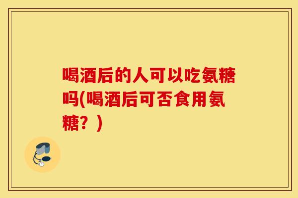 喝酒后的人可以吃氨糖吗(喝酒后可否食用氨糖？)