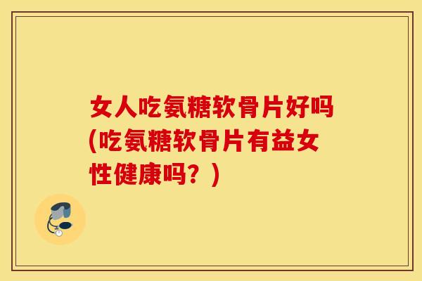 女人吃氨糖软骨片好吗(吃氨糖软骨片有益女性健康吗？)