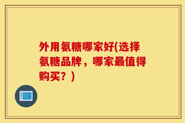 外用氨糖哪家好(选择氨糖品牌，哪家最值得购买？)
