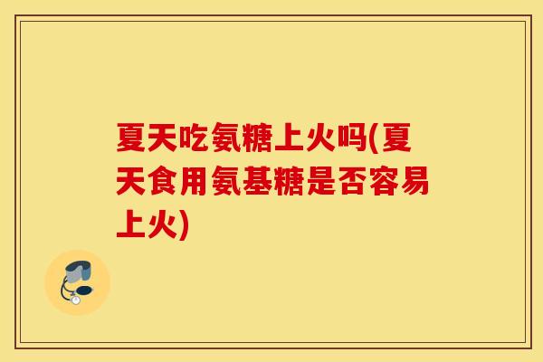 夏天吃氨糖上火吗(夏天食用氨基糖是否容易上火)