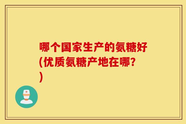 哪个国家生产的氨糖好(优质氨糖产地在哪？)