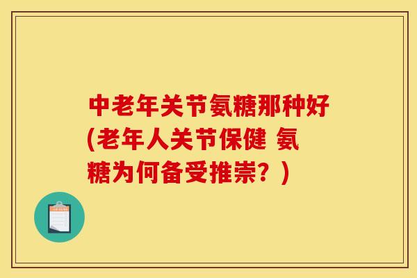 中老年关节氨糖那种好(老年人关节保健 氨糖为何备受推崇？)