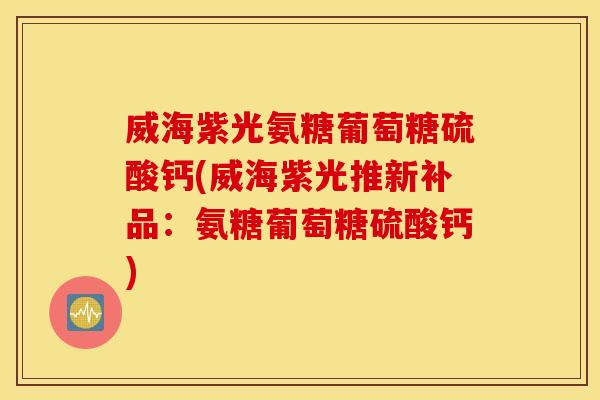 威海紫光氨糖葡萄糖硫酸钙(威海紫光推新补品：氨糖葡萄糖硫酸钙)