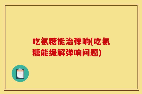 吃氨糖能治弹响(吃氨糖能缓解弹响问题)