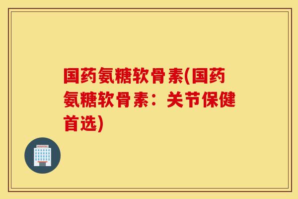 国药氨糖软骨素(国药氨糖软骨素：关节保健首选)