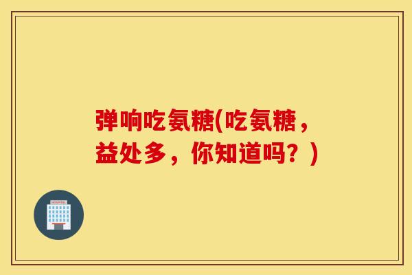 弹响吃氨糖(吃氨糖，益处多，你知道吗？)