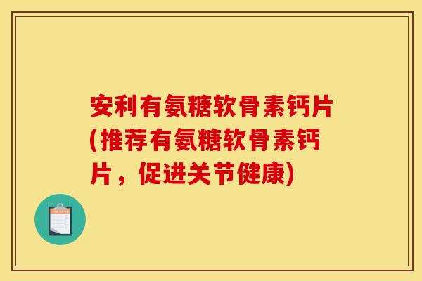 安利有氨糖软骨素钙片(推荐有氨糖软骨素钙片，促进关节健康)