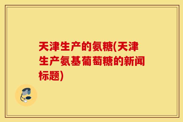 天津生产的氨糖(天津生产氨基葡萄糖的新闻标题)