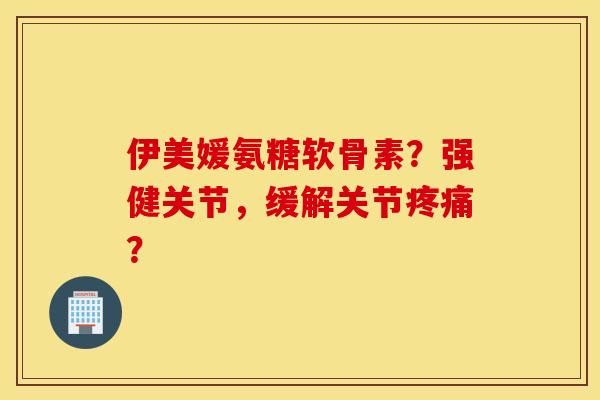 伊美媛氨糖软骨素？强健关节，缓解关节疼痛？