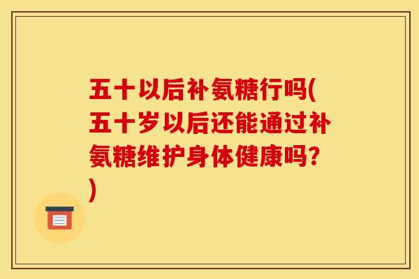 五十以后补氨糖行吗(五十岁以后还能通过补氨糖维护身体健康吗？)