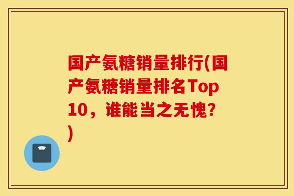 国产氨糖销量排行(国产氨糖销量排名Top10,谁能当之无愧?) 国产氨糖销量排行(国产氨糖销量排名Top10,谁能当之无愧?)