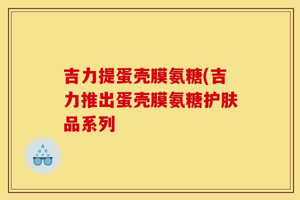吉力提蛋壳膜氨糖(吉力推出蛋壳膜氨糖护肤品系列
