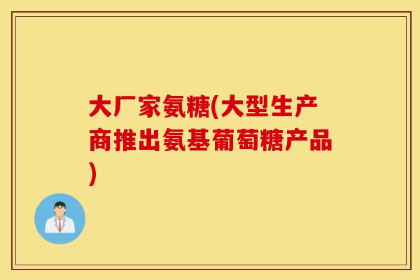 大厂家氨糖(大型生产商推出氨基葡萄糖产品)