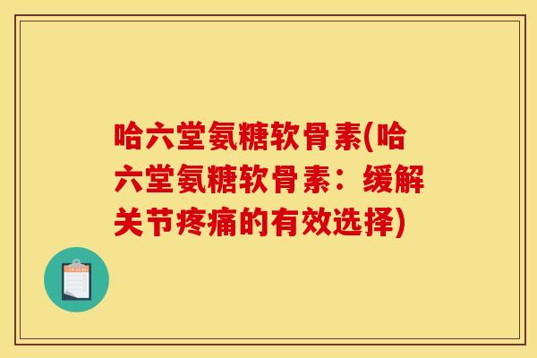 哈六堂氨糖软骨素(哈六堂氨糖软骨素：缓解关节疼痛的有效选择)