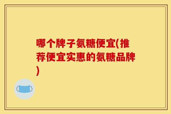 哪个牌子氨糖便宜(推荐便宜实惠的氨糖品牌)