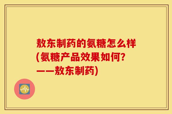 敖东制药的氨糖怎么样(氨糖产品效果如何？——敖东制药)
