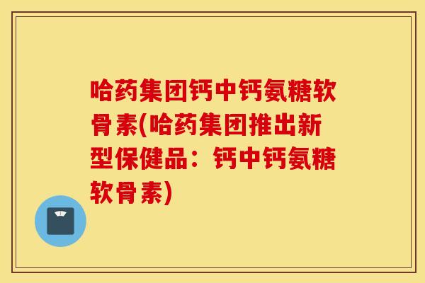 哈药集团钙中钙氨糖软骨素(哈药集团推出新型保健品：钙中钙氨糖软骨素)