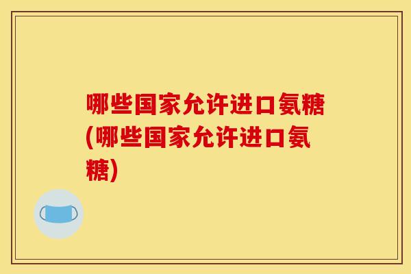 哪些国家允许进口氨糖(哪些国家允许进口氨糖)