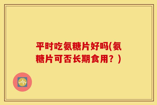 平时吃氨糖片好吗(氨糖片可否长期食用？)