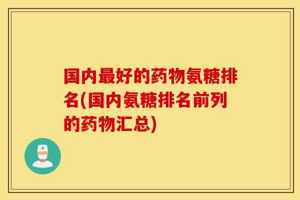 国内最好的药物氨糖排名(国内氨糖排名前列的药物汇总)