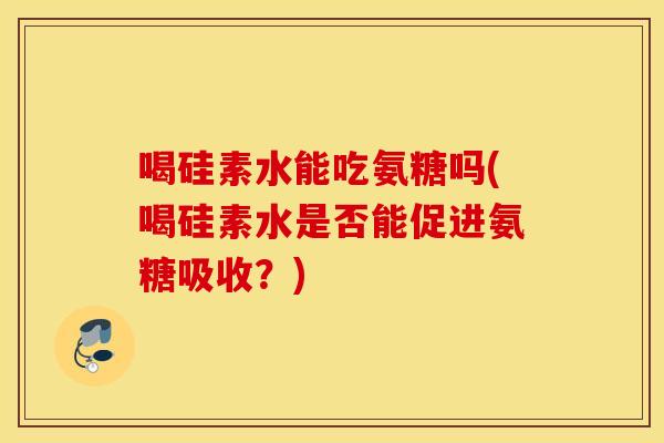 喝硅素水能吃氨糖吗(喝硅素水是否能促进氨糖吸收？)