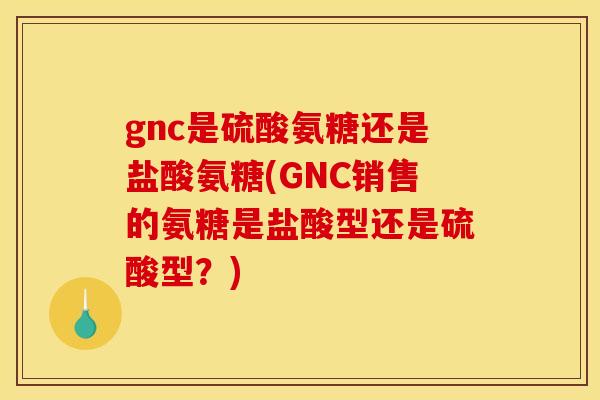 gnc是硫酸氨糖还是盐酸氨糖(GNC销售的氨糖是盐酸型还是硫酸型？)