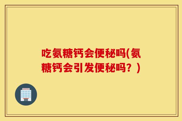 吃氨糖钙会便秘吗(氨糖钙会引发便秘吗？)