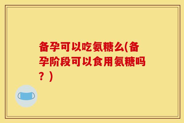 备孕可以吃氨糖么(备孕阶段可以食用氨糖吗？)