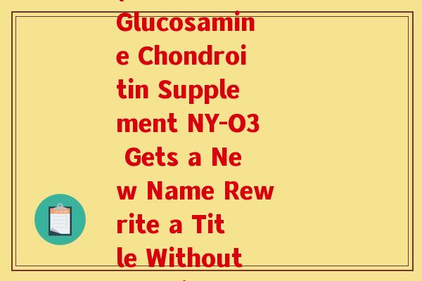 ny-o3氨糖软骨素(Ammonium Glucosamine Chondroitin Supplement NY-O3 Gets a New Name Rewrite a Title Without Special Characters)