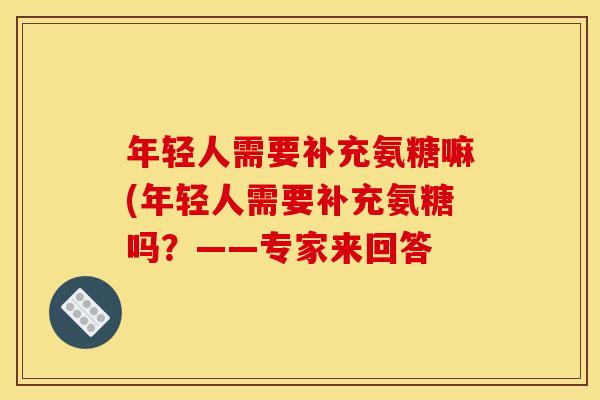年轻人需要补充氨糖嘛(年轻人需要补充氨糖吗？——专家来回答