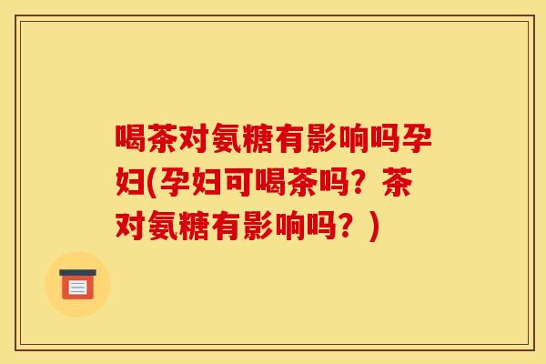喝茶对氨糖有影响吗孕妇(孕妇可喝茶吗？茶对氨糖有影响吗？)