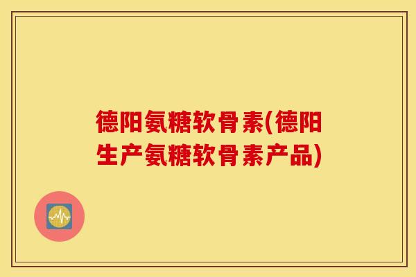 德阳氨糖软骨素(德阳生产氨糖软骨素产品)
