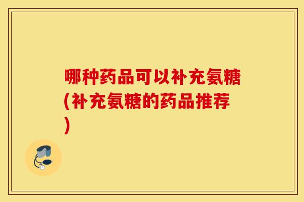 哪种药品可以补充氨糖(补充氨糖的药品推荐)