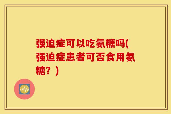 强迫症可以吃氨糖吗(强迫症患者可否食用氨糖？)