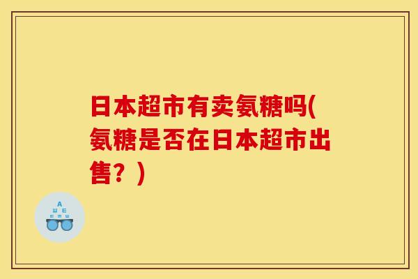 日本超市有卖氨糖吗(氨糖是否在日本超市出售?) 日本超市有卖氨糖吗(氨糖是否在日本超市出售?)