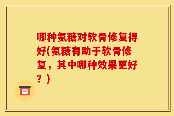 哪种氨糖对软骨修复得好(氨糖有助于软骨修复，其中哪种效果更好？)