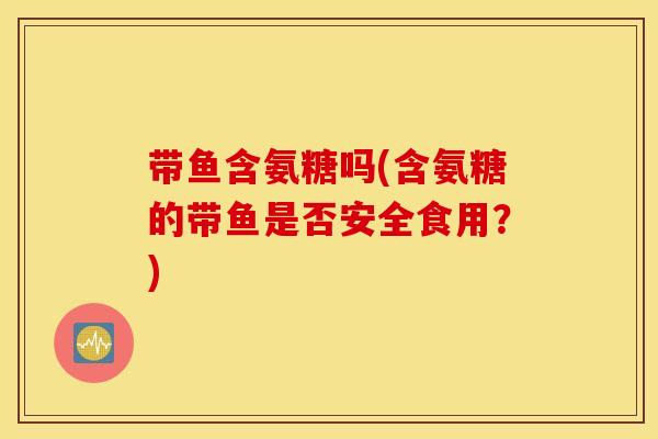带鱼含氨糖吗(含氨糖的带鱼是否安全食用？)