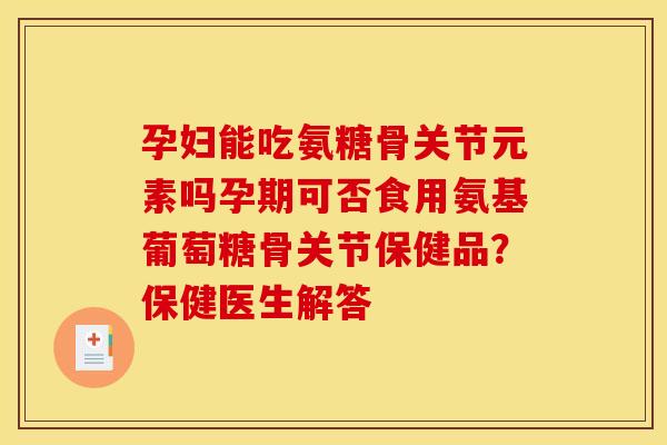 孕妇能吃氨糖骨关节元素吗孕期可否食用氨基葡萄糖骨关节保健品？保健医生解答