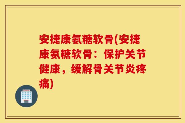 安捷康氨糖软骨(安捷康氨糖软骨：保护关节健康，缓解骨关节炎疼痛)