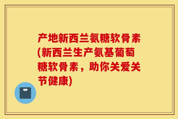 产地新西兰氨糖软骨素(新西兰生产氨基葡萄糖软骨素，助你关爱关节健康)