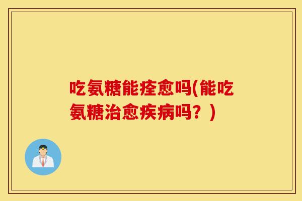 吃氨糖能痊愈吗(能吃氨糖治愈疾病吗？)