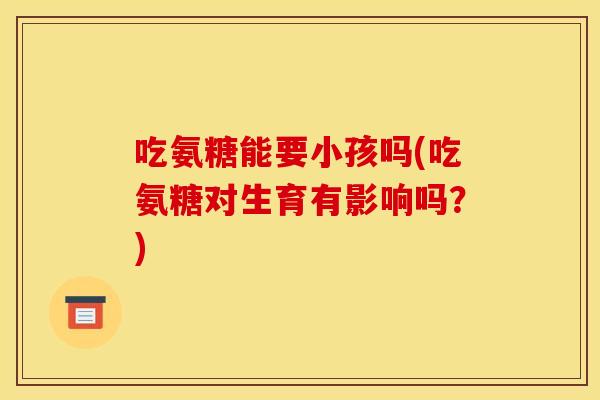 吃氨糖能要小孩吗(吃氨糖对生育有影响吗？)
