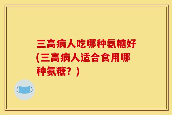 三高病人吃哪种氨糖好(三高病人适合食用哪种氨糖？)