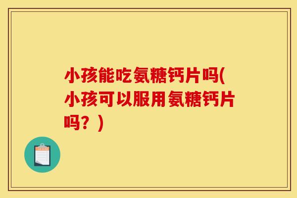 小孩能吃氨糖钙片吗(小孩可以服用氨糖钙片吗？)