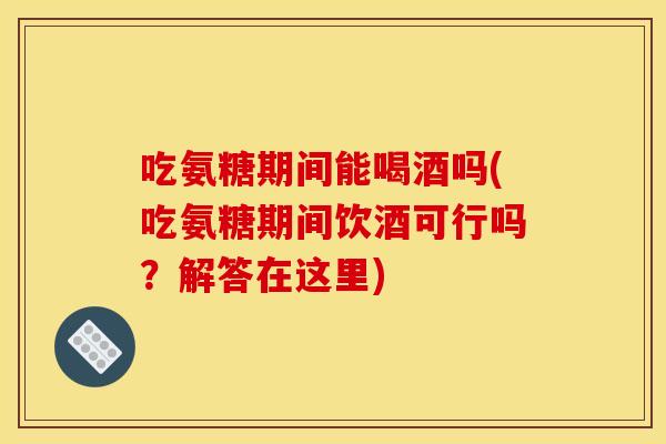 吃氨糖期间能喝酒吗(吃氨糖期间饮酒可行吗？解答在这里)