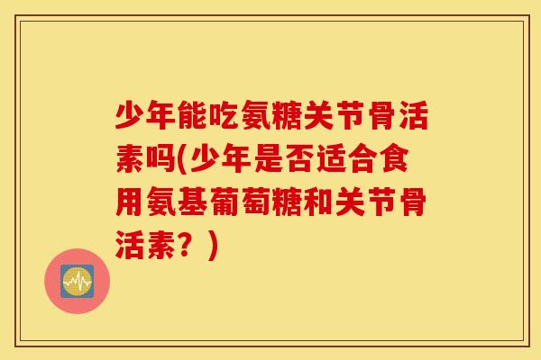 少年能吃氨糖关节骨活素吗(少年是否适合食用氨基葡萄糖和关节骨活素？)