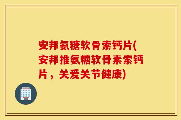 安邦氨糖软骨索钙片(安邦推氨糖软骨素索钙片，关爱关节健康)