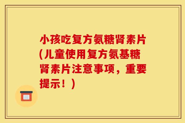 小孩吃复方氨糖肾素片(儿童使用复方氨基糖肾素片注意事项，重要提示！)