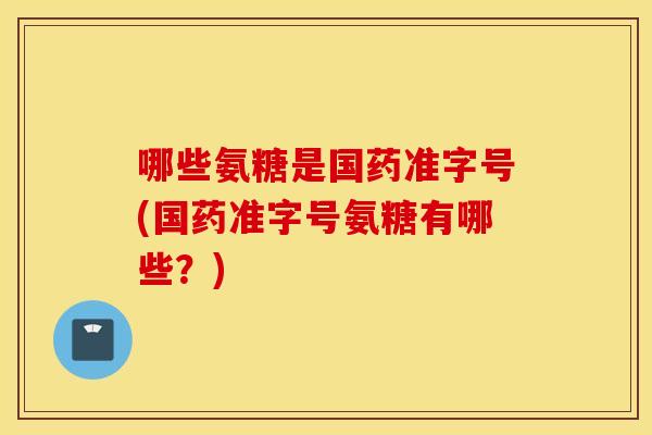 哪些氨糖是国药准字号(国药准字号氨糖有哪些？)