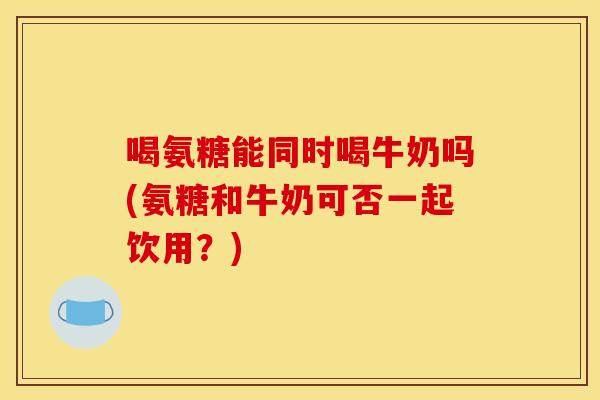 喝氨糖能同时喝牛奶吗(氨糖和牛奶可否一起饮用？)